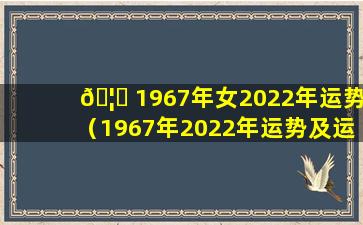 🦊 1967年女2022年运势（1967年2022年运势及运程每月运程）